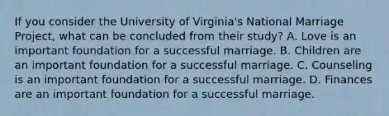 If you consider the University of Virginia's National Marriage Project, what can be concluded from their study? A. Love is an important foundation for a successful marriage. B. Children are an important foundation for a successful marriage. C. Counseling is an important foundation for a successful marriage. D. Finances are an important foundation for a successful marriage.