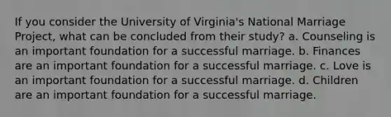 If you consider the University of Virginia's National Marriage Project, what can be concluded from their study? a. Counseling is an important foundation for a successful marriage. b. Finances are an important foundation for a successful marriage. c. Love is an important foundation for a successful marriage. d. Children are an important foundation for a successful marriage.