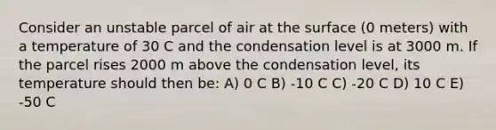 Consider an unstable parcel of air at the surface (0 meters) with a temperature of 30 C and the condensation level is at 3000 m. If the parcel rises 2000 m above the condensation level, its temperature should then be: A) 0 C B) -10 C C) -20 C D) 10 C E) -50 C