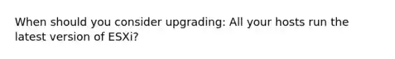 When should you consider upgrading: All your hosts run the latest version of ESXi?