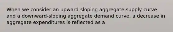 When we consider an upward-sloping aggregate supply curve and a downward-sloping aggregate demand curve, a decrease in aggregate expenditures is reflected as a