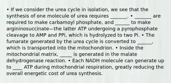 • If we consider the urea cycle in isolation, we see that the synthesis of one molecule of urea requires _______. • _______ are required to make carbamoyl phosphate, and ______ to make argininosuccinate—the latter ATP undergoing a pyrophosphate cleavage to AMP and PPi, which is hydrolyzed to two Pi. • The fumarate generated by the urea cycle is converted to ______, which is transported into the mitochondrion. • Inside the mitochondrial matrix, _____ is generated in the malate dehydrogenase reaction. • Each NADH molecule can generate up to ____ ATP during mitochondrial respiration, greatly reducing the overall energetic cost of urea synthesis.