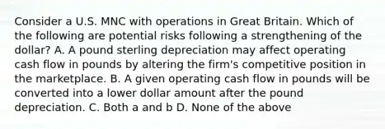 Consider a U.S. MNC with operations in Great Britain. Which of the following are potential risks following a strengthening of the dollar? A. A pound sterling depreciation may affect operating cash flow in pounds by altering the firm's competitive position in the marketplace. B. A given operating cash flow in pounds will be converted into a lower dollar amount after the pound depreciation. C. Both a and b D. None of the above