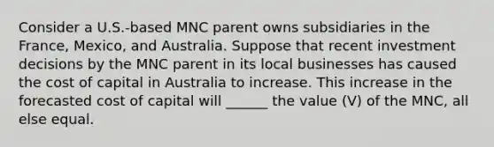 Consider a U.S.-based MNC parent owns subsidiaries in the France, Mexico, and Australia. Suppose that recent investment decisions by the MNC parent in its local businesses has caused the cost of capital in Australia to increase. This increase in the forecasted cost of capital will ______ the value (V) of the MNC, all else equal.