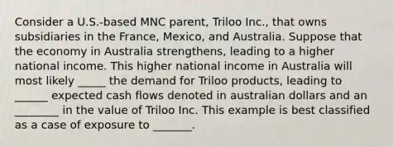 Consider a U.S.-based MNC parent, Triloo Inc., that owns subsidiaries in the France, Mexico, and Australia. Suppose that the economy in Australia strengthens, leading to a higher national income. This higher national income in Australia will most likely _____ the demand for Triloo products, leading to ______ expected cash flows denoted in australian dollars and an ________ in the value of Triloo Inc. This example is best classified as a case of exposure to _______.