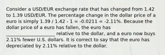 Consider a USD/EUR exchange rate that has changed from 1.42 to 1.39 USD/EUR. The percentage change in the dollar price of a euro is simply 1.39 / 1.42 - 1 = -0.0211 = -2.11%. Because the dollar price of a euro has fallen, the euro has _____________________ relative to the dollar, and a euro now buys 2.11% fewer U.S. dollars. It is correct to say that the euro has depreciated by 2.11% relative to the dollar.