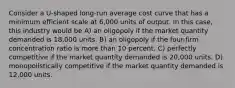 Consider a U-shaped long-run average cost curve that has a minimum efficient scale at 6,000 units of output. In this case, this industry would be A) an oligopoly if the market quantity demanded is 18,000 units. B) an oligopoly if the four-firm concentration ratio is more than 10 percent. C) perfectly competitive if the market quantity demanded is 20,000 units. D) monopolistically competitive if the market quantity demanded is 12,000 units.