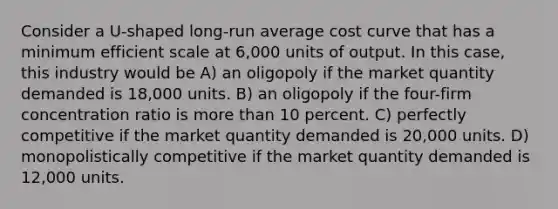 Consider a U-shaped long-run average cost curve that has a minimum efficient scale at 6,000 units of output. In this case, this industry would be A) an oligopoly if the market quantity demanded is 18,000 units. B) an oligopoly if the four-firm concentration ratio is more than 10 percent. C) perfectly competitive if the market quantity demanded is 20,000 units. D) monopolistically competitive if the market quantity demanded is 12,000 units.