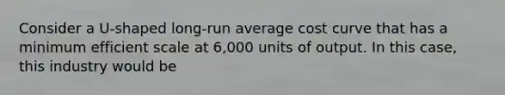 Consider a U-shaped long-run average cost curve that has a minimum efficient scale at 6,000 units of output. In this case, this industry would be