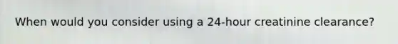 When would you consider using a 24-hour creatinine clearance?