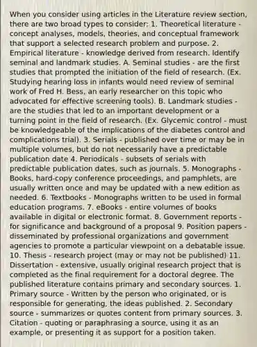 When you consider using articles in the Literature review section, there are two broad types to consider: 1. Theoretical literature - concept analyses, models, theories, and conceptual framework that support a selected research problem and purpose. 2. Empirical literature - knowledge derived from research. Identify seminal and landmark studies. A. Seminal studies - are the first studies that prompted the initiation of the field of research. (Ex. Studying hearing loss in infants would need review of seminal work of Fred H. Bess, an early researcher on this topic who advocated for effective screening tools). B. Landmark studies - are the studies that led to an important development or a turning point in the field of research. (Ex. Glycemic control - must be knowledgeable of the implications of the diabetes control and complications trial). 3. Serials - published over time or may be in multiple volumes, but do not necessarily have a predictable publication date 4. Periodicals - subsets of serials with predictable publication dates, such as journals. 5. Monographs - Books, hard-copy conference proceedings, and pamphlets, are usually written once and may be updated with a new edition as needed. 6. Textbooks - Monographs written to be used in formal education programs. 7. eBooks - entire volumes of books available in digital or electronic format. 8. Government reports - for significance and background of a proposal 9. Position papers - disseminated by professional organizations and government agencies to promote a particular viewpoint on a debatable issue. 10. Thesis - research project (may or may not be published) 11. Dissertation - extensive, usually original research project that is completed as the final requirement for a doctoral degree. The published literature contains primary and secondary sources. 1. Primary source - Written by the person who originated, or is responsible for generating, the ideas published. 2. Secondary source - summarizes or quotes content from primary sources. 3. Citation - quoting or paraphrasing a source, using it as an example, or presenting it as support for a position taken.