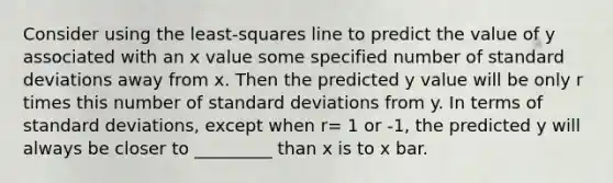 Consider using the least-squares line to predict the value of y associated with an x value some specified number of standard deviations away from x. Then the predicted y value will be only r times this number of standard deviations from y. In terms of standard deviations, except when r= 1 or -1, the predicted y will always be closer to _________ than x is to x bar.