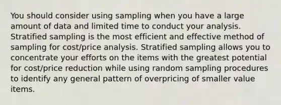 You should consider using sampling when you have a large amount of data and limited time to conduct your analysis. Stratified sampling is the most efficient and effective method of sampling for cost/price analysis. Stratified sampling allows you to concentrate your efforts on the items with the greatest potential for cost/price reduction while using random sampling procedures to identify any general pattern of overpricing of smaller value items.