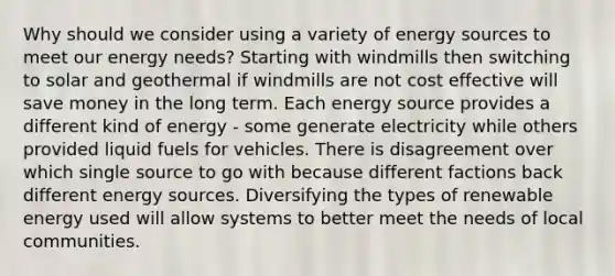 Why should we consider using a variety of energy sources to meet our energy needs? Starting with windmills then switching to solar and geothermal if windmills are not cost effective will save money in the long term. Each energy source provides a different kind of energy - some generate electricity while others provided liquid fuels for vehicles. There is disagreement over which single source to go with because different factions back different energy sources. Diversifying the types of renewable energy used will allow systems to better meet the needs of local communities.