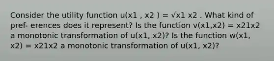 Consider the utility function u(x1 , x2 ) = √x1 x2 . What kind of pref- erences does it represent? Is the function v(x1,x2) = x21x2 a monotonic transformation of u(x1, x2)? Is the function w(x1, x2) = x21x2 a monotonic transformation of u(x1, x2)?