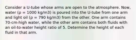 Consider a U-tube whose arms are open to the atmosphere. Now, water (ρ = 1000 kg/m3) is poured into the U-tube from one arm and light oil (ρ = 790 kg/m3) from the other. One arm contains 70-cm-high water, while the other arm contains both fluids with an oil-to-water height ratio of 5. Determine the height of each fluid in that arm.