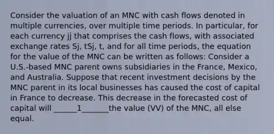 Consider the valuation of an MNC with cash flows denoted in multiple currencies, over multiple time periods. In particular, for each currency jj that comprises the cash flows, with associated exchange rates Sj, tSj, t, and for all time periods, the equation for the value of the MNC can be written as follows: Consider a U.S.-based MNC parent owns subsidiaries in the France, Mexico, and Australia. Suppose that recent investment decisions by the MNC parent in its local businesses has caused the cost of capital in France to decrease. This decrease in the forecasted cost of capital will ______1_______the value (VV) of the MNC, all else equal.