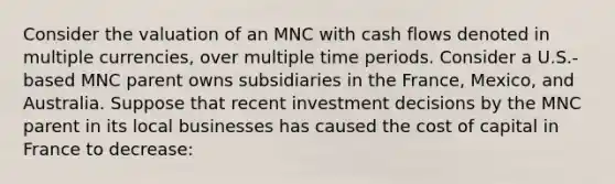 Consider the valuation of an MNC with cash flows denoted in multiple currencies, over multiple time periods. Consider a U.S.-based MNC parent owns subsidiaries in the France, Mexico, and Australia. Suppose that recent investment decisions by the MNC parent in its local businesses has caused the cost of capital in France to decrease: