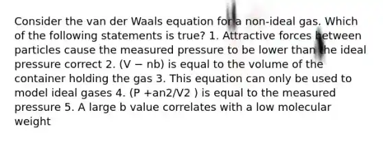 Consider the van der Waals equation for a non-ideal gas. Which of the following statements is true? 1. Attractive forces between particles cause the measured pressure to be lower than the ideal pressure correct 2. (V − nb) is equal to the volume of the container holding the gas 3. This equation can only be used to model ideal gases 4. (P +an2/V2 ) is equal to the measured pressure 5. A large b value correlates with a low molecular weight