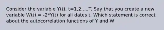 Consider the variable Y(t), t=1,2,...,T. Say that you create a new variable W(t) = -2*Y(t) for all dates t. Which statement is correct about the autocorrelation functions of Y and W