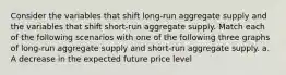 Consider the variables that shift​ long-run aggregate supply and the variables that shift​ short-run aggregate supply. Match each of the following scenarios with one of the following three graphs of​ long-run aggregate supply and​ short-run aggregate supply. a. A decrease in the expected future price level