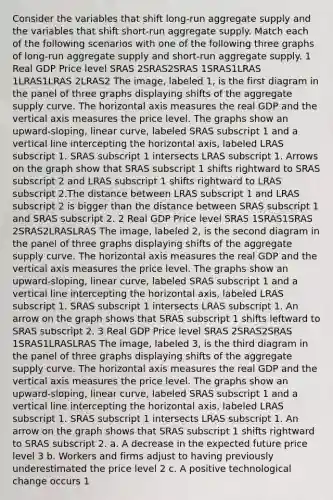 Consider the variables that shift​ long-run aggregate supply and the variables that shift​ short-run aggregate supply. Match each of the following scenarios with one of the following three graphs of​ long-run aggregate supply and​ short-run aggregate supply. 1 Real GDP Price level SRAS 2SRAS2SRAS 1SRAS1LRAS 1LRAS1LRAS 2LRAS2 The image, labeled 1, is the first diagram in the panel of three graphs displaying shifts of the aggregate supply curve. The horizontal axis measures the real GDP and the vertical axis measures the price level. The graphs show an upward-sloping, linear curve, labeled SRAS subscript 1 and a vertical line intercepting the horizontal axis, labeled LRAS subscript 1. SRAS subscript 1 intersects LRAS subscript 1. Arrows on the graph show that SRAS subscript 1 shifts rightward to SRAS subscript 2 and LRAS subscript 1 shifts rightward to LRAS subscript 2.The distance between LRAS subscript 1 and LRAS subscript 2 is bigger than the distance between SRAS subscript 1 and SRAS subscript 2. 2 Real GDP Price level SRAS 1SRAS1SRAS 2SRAS2LRASLRAS The image, labeled 2, is the second diagram in the panel of three graphs displaying shifts of the aggregate supply curve. The horizontal axis measures the real GDP and the vertical axis measures the price level. The graphs show an upward-sloping, linear curve, labeled SRAS subscript 1 and a vertical line intercepting the horizontal axis, labeled LRAS subscript 1. SRAS subscript 1 intersects LRAS subscript 1. An arrow on the graph shows that SRAS subscript 1 shifts leftward to SRAS subscript 2. 3 Real GDP Price level SRAS 2SRAS2SRAS 1SRAS1LRASLRAS The image, labeled 3, is the third diagram in the panel of three graphs displaying shifts of the aggregate supply curve. The horizontal axis measures the real GDP and the vertical axis measures the price level. The graphs show an upward-sloping, linear curve, labeled SRAS subscript 1 and a vertical line intercepting the horizontal axis, labeled LRAS subscript 1. SRAS subscript 1 intersects LRAS subscript 1. An arrow on the graph shows that SRAS subscript 1 shifts rightward to SRAS subscript 2. a. A decrease in the expected future price level 3 b. Workers and firms adjust to having previously underestimated the price level 2 c. A positive technological change occurs 1