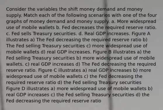 Consider the variables the shift money demand and money supply. Match each of the following scenarios with one of the four graphs of money demand and money supply. a. More widespread use of mobile wallets b. Fed decreases the required reserve ratio. c. Fed sells Treasury securities. d. Real GDP increases. Figure A illustrates a) The Fed decreasing the required reserve ratio b) The Fed selling Treasury securities c) more widespread use of mobile wallets d) real GDP increases. Figure B illustrates a) the Fed selling Treasury securities b) more widespread use of mobile wallets. c) real GDP increases d) The Fed decreasing the required reserve ratio. Figure C illustrates a) real GDP increases b) more widespread use of mobile wallets c) the Fed decreasing the required reserve ratio d) the Fed selling Treasury securities Figure D illustrates a) more widespread use of mobile wallets b) real GDP increases c) the Fed selling Treasury securities d) the Fed decreasing the required reserve ratio