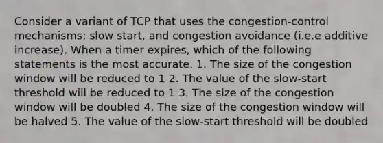 Consider a variant of TCP that uses the congestion-control mechanisms: slow start, and congestion avoidance (i.e.e additive increase). When a timer expires, which of the following statements is the most accurate. 1. The size of the congestion window will be reduced to 1 2. The value of the slow-start threshold will be reduced to 1 3. The size of the congestion window will be doubled 4. The size of the congestion window will be halved 5. The value of the slow-start threshold will be doubled