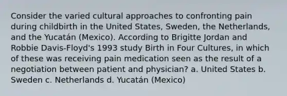 Consider the varied cultural approaches to confronting pain during childbirth in the United States, Sweden, the Netherlands, and the Yucatán (Mexico). According to Brigitte Jordan and Robbie Davis-Floyd's 1993 study Birth in Four Cultures, in which of these was receiving pain medication seen as the result of a negotiation between patient and physician? a. United States b. Sweden c. Netherlands d. Yucatán (Mexico)