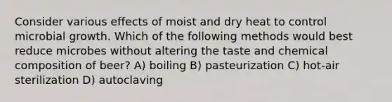 Consider various effects of moist and dry heat to control microbial growth. Which of the following methods would best reduce microbes without altering the taste and <a href='https://www.questionai.com/knowledge/kyw8ckUHTv-chemical-composition' class='anchor-knowledge'>chemical composition</a> of beer? A) boiling B) pasteurization C) hot-air sterilization D) autoclaving