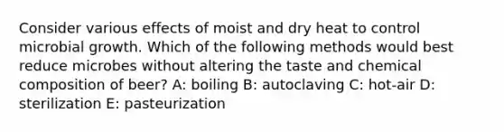 Consider various effects of moist and dry heat to control microbial growth. Which of the following methods would best reduce microbes without altering the taste and chemical composition of beer? A: boiling B: autoclaving C: hot-air D: sterilization E: pasteurization