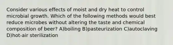 Consider various effects of moist and dry heat to control microbial growth. Which of the following methods would best reduce microbes without altering the taste and chemical composition of beer? A)boiling B)pasteurization C)autoclaving D)hot-air sterilization