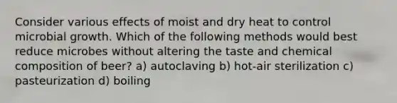 Consider various effects of moist and dry heat to control microbial growth. Which of the following methods would best reduce microbes without altering the taste and chemical composition of beer? a) autoclaving b) hot-air sterilization c) pasteurization d) boiling