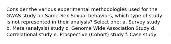 Consider the various experimental methodologies used for the GWAS study on Same-Sex Sexual behaviors, which type of study is not represented in their analysis? Select one: a. Survey study b. Meta (analysis) study c. Genome Wide Association Study d. Correlational study e. Prospective (Cohort) study f. Case study