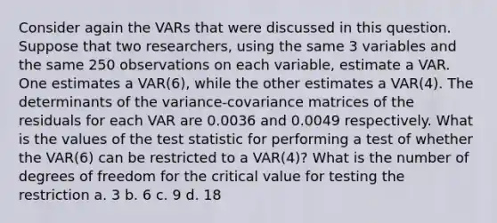 Consider again the VARs that were discussed in this question. Suppose that two researchers, using the same 3 variables and the same 250 observations on each variable, estimate a VAR. One estimates a VAR(6), while the other estimates a VAR(4). The determinants of the variance-covariance matrices of the residuals for each VAR are 0.0036 and 0.0049 respectively. What is the values of the test statistic for performing a test of whether the VAR(6) can be restricted to a VAR(4)? What is the number of degrees of freedom for the critical value for testing the restriction a. 3 b. 6 c. 9 d. 18