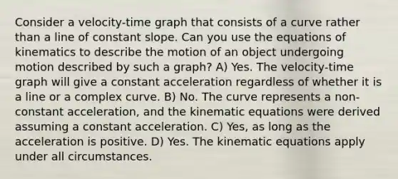 Consider a velocity-time graph that consists of a curve rather than a line of constant slope. Can you use the equations of kinematics to describe the motion of an object undergoing motion described by such a graph? A) Yes. The velocity-time graph will give a constant acceleration regardless of whether it is a line or a complex curve. B) No. The curve represents a non-constant acceleration, and the kinematic equations were derived assuming a constant acceleration. C) Yes, as long as the acceleration is positive. D) Yes. The kinematic equations apply under all circumstances.