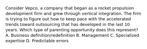 Consider Vepco, a company that began as a rocket propulsion development firm and grew through vertical integration. The firm is trying to figure out how to keep pace with the accelerated trends toward outsourcing that has developed in the last 10 years. Which type of parenting opportunity does this represent? A. Business definition/redefinition B. Management C. Specialized expertise D. Predictable errors