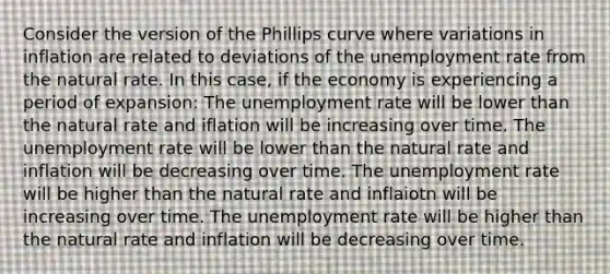 Consider the version of the Phillips curve where variations in inflation are related to deviations of the unemployment rate from the natural rate. In this case, if the economy is experiencing a period of expansion: The unemployment rate will be lower than the natural rate and iflation will be increasing over time. The unemployment rate will be lower than the natural rate and inflation will be decreasing over time. The unemployment rate will be higher than the natural rate and inflaiotn will be increasing over time. The unemployment rate will be higher than the natural rate and inflation will be decreasing over time.