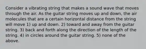 Consider a vibrating string that makes a sound wave that moves through the air. As the guitar string moves up and down, the air molecules that are a certain horizontal distance from the string will move 1) up and down. 2) toward and away from the guitar string. 3) back and forth along the direction of the length of the string. 4) in circles around the guitar string. 5) none of the above.