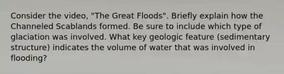 Consider the video, "The Great Floods". Briefly explain how the Channeled Scablands formed. Be sure to include which type of glaciation was involved. What key geologic feature (sedimentary structure) indicates the volume of water that was involved in flooding?