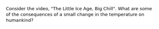 Consider the video, "The Little Ice Age, Big Chill". What are some of the consequences of a small change in the temperature on humankind?