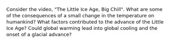 Consider the video, "The Little Ice Age, Big Chill". What are some of the consequences of a small change in the temperature on humankind? What factors contributed to the advance of the Little Ice Age? Could global warming lead into global cooling and the onset of a glacial advance?