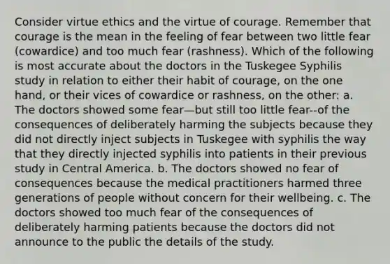 Consider virtue ethics and the virtue of courage. Remember that courage is the mean in the feeling of fear between two little fear (cowardice) and too much fear (rashness). Which of the following is most accurate about the doctors in the Tuskegee Syphilis study in relation to either their habit of courage, on the one hand, or their vices of cowardice or rashness, on the other: a. The doctors showed some fear—but still too little fear--of the consequences of deliberately harming the subjects because they did not directly inject subjects in Tuskegee with syphilis the way that they directly injected syphilis into patients in their previous study in Central America. b. The doctors showed no fear of consequences because the medical practitioners harmed three generations of people without concern for their wellbeing. c. The doctors showed too much fear of the consequences of deliberately harming patients because the doctors did not announce to the public the details of the study.