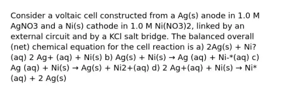 Consider a voltaic cell constructed from a Ag(s) anode in 1.0 M AgNO3 and a Ni(s) cathode in 1.0 M Ni(NO3)2, linked by an external circuit and by a KCl salt bridge. The balanced overall (net) chemical equation for the cell reaction is a) 2Ag(s) + Ni?(aq) 2 Ag+ (aq) + Ni(s) b) Ag(s) + Ni(s) → Ag (aq) + Ni-*(aq) c) Ag (aq) + Ni(s) → Ag(s) + Ni2+(aq) d) 2 Ag+(aq) + Ni(s) → Ni*(aq) + 2 Ag(s)