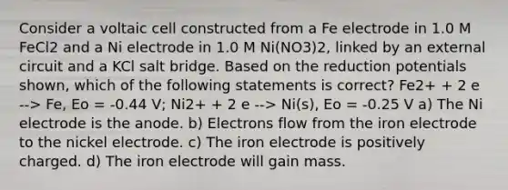 Consider a voltaic cell constructed from a Fe electrode in 1.0 M FeCl2 and a Ni electrode in 1.0 M Ni(NO3)2, linked by an external circuit and a KCl salt bridge. Based on the reduction potentials shown, which of the following statements is correct? Fe2+ + 2 e --> Fe, Eo = -0.44 V; Ni2+ + 2 e --> Ni(s), Eo = -0.25 V a) The Ni electrode is the anode. b) Electrons flow from the iron electrode to the nickel electrode. c) The iron electrode is positively charged. d) The iron electrode will gain mass.