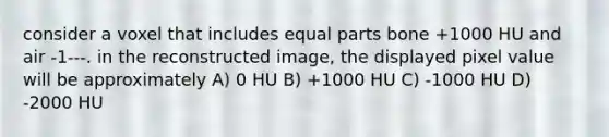 consider a voxel that includes equal parts bone +1000 HU and air -1---. in the reconstructed image, the displayed pixel value will be approximately A) 0 HU B) +1000 HU C) -1000 HU D) -2000 HU