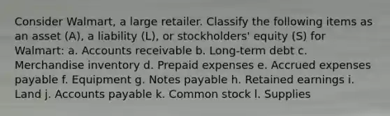 Consider​ Walmart, a large retailer. Classify the following items as an asset​ (A), a liability​ (L), or​ stockholders' equity​ (S) for​ Walmart: a. Accounts receivable b. ​Long-term debt c. Merchandise inventory d. Prepaid expenses e. Accrued expenses payable f. Equipment g. Notes payable h. Retained earnings i. Land j. Accounts payable k. Common stock l. Supplies