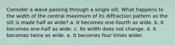 Consider a wave passing through a single slit. What happens to the width of the central maximum of its diffraction pattern as the slit is made half as wide? a. It becomes one-fourth as wide. b. It becomes one-half as wide. c. Its width does not change. d. It becomes twice as wide. e. It becomes four times wider.