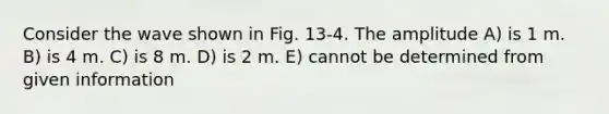 Consider the wave shown in Fig. 13-4. The amplitude A) is 1 m. B) is 4 m. C) is 8 m. D) is 2 m. E) cannot be determined from given information