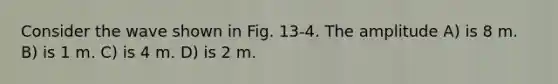 Consider the wave shown in Fig. 13-4. The amplitude A) is 8 m. B) is 1 m. C) is 4 m. D) is 2 m.